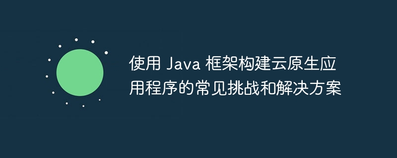 使用 Java 框架构建云原生应用程序的常见挑战和解决方案